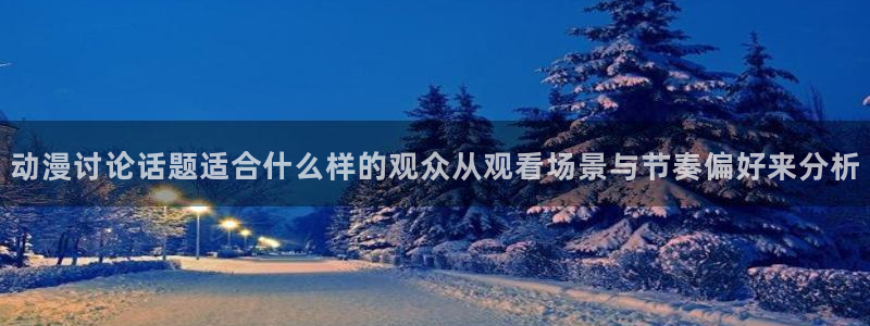 蛙派漫时光：动漫讨论话题适合什么样的观众从观看场景与节奏偏好来分析